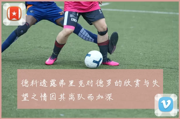 德科透露弗里克对德罗的欣赏与失望之情因其离队而加深