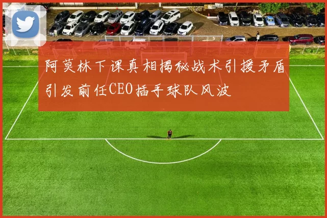 阿莫林下课真相揭秘战术引援矛盾引发前任CEO插手球队风波