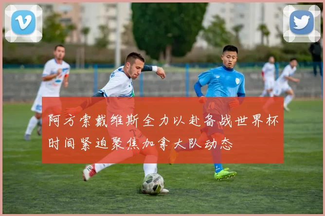 阿方索戴维斯全力以赴备战世界杯时间紧迫聚焦加拿大队动态