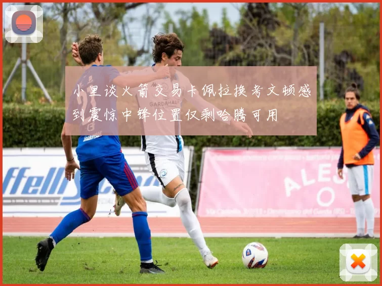 小里谈火箭交易卡佩拉换考文顿感到震惊中锋位置仅剩哈腾可用