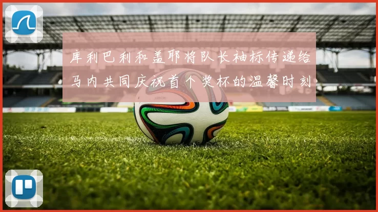 库利巴利和盖耶将队长袖标传递给马内共同庆祝首个奖杯的温馨时刻